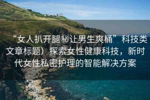 “女人扒開腿秘讓男生爽桶”科技類文章標(biāo)題）探索女性健康科技，新時(shí)代女性私密護(hù)理的智能解決方案