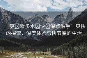 “爽?躁多水?快?深點觸手”爽快的探索，深度體驗與快節(jié)奏的生活
