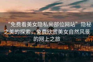 “免費看美女隱私秘部位網(wǎng)站”隱秘之美的探索，免費欣賞美女自然風(fēng)景的網(wǎng)上之旅