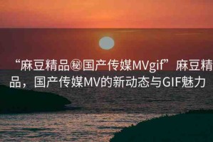 “麻豆精品秘國(guó)產(chǎn)傳媒MVgif”麻豆精品，國(guó)產(chǎn)傳媒MV的新動(dòng)態(tài)與GIF魅力