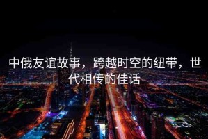 中俄友誼故事，跨越時(shí)空的紐帶，世代相傳的佳話