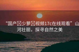 “國產(chǎn)?少蘿?視頻17c在線觀看”山河壯麗，探尋自然之美