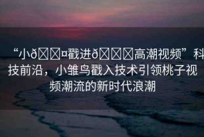 “小??戳進??高潮視頻”科技前沿，小雛鳥戳入技術引領桃子視頻潮流的新時代浪潮