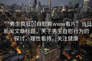 “男生瘋狂?自慰爽www看片”當(dāng)日新聞文章標(biāo)題，關(guān)于男生自慰行為的探討，理性看待，關(guān)注健康