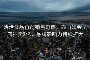 洽洽食品再創(chuàng)銷售奇跡，靠山姆會(huì)員店狂賣2億，品牌影響力持續(xù)擴(kuò)大