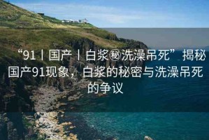 “91丨國(guó)產(chǎn)丨白漿秘洗澡吊死”揭秘國(guó)產(chǎn)91現(xiàn)象，白漿的秘密與洗澡吊死的爭(zhēng)議