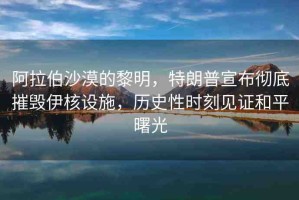 阿拉伯沙漠的黎明，特朗普宣布徹底摧毀伊核設(shè)施，歷史性時(shí)刻見(jiàn)證和平曙光