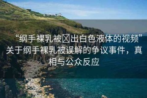 “綱手裸乳被?出白色液體的視頻”關(guān)于綱手裸乳被誤解的爭議事件，真相與公眾反應(yīng)