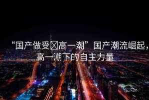 “國產(chǎn)做受?高一潮”國產(chǎn)潮流崛起，高一潮下的自主力量
