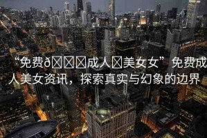 “免費(fèi)??成人?美女女”免費(fèi)成人美女資訊，探索真實(shí)與幻象的邊界