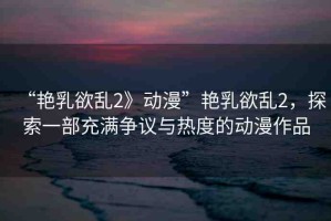 “艷乳欲亂2》動(dòng)漫”艷乳欲亂2，探索一部充滿爭(zhēng)議與熱度的動(dòng)漫作品
