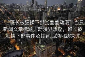 “班長(zhǎng)被狂揉下部?羞羞動(dòng)漫”當(dāng)日新聞文章標(biāo)題，動(dòng)漫界熱議，班長(zhǎng)被狂揉下部事件及其背后的問(wèn)題探討