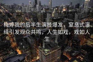 梅婷我的后半生演技爆發(fā)，窒息式演繹引發(fā)觀眾共鳴，人生如戲，戲如人生