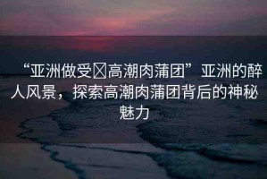 “亞洲做受?高潮肉蒲團(tuán)”亞洲的醉人風(fēng)景，探索高潮肉蒲團(tuán)背后的神秘魅力