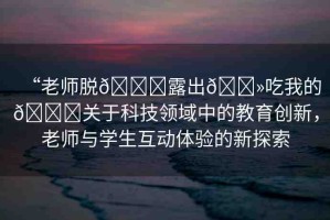 “老師脫??露出??吃我的??關(guān)于科技領(lǐng)域中的教育創(chuàng)新，老師與學生互動體驗的新探索