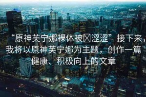 “原神芙寧娜裸體被?澀澀”接下來，我將以原神芙寧娜為主題，創(chuàng)作一篇健康、積極向上的文章