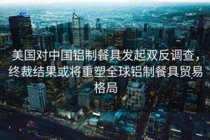 美國對中國鋁制餐具發(fā)起雙反調(diào)查，終裁結(jié)果或?qū)⒅厮苋蜾X制餐具貿(mào)易格局