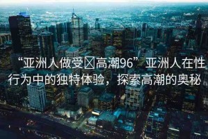 “亞洲人做受?高潮96”亞洲人在性行為中的獨特體驗，探索高潮的奧秘