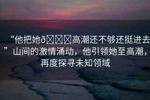 “他把她??高潮還不夠還挺進去”山間的激情涌動，他引領(lǐng)她至高潮，再度探尋未知領(lǐng)域