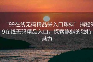 “99在線無碼精品秘入口蝌蚪”揭秘99在線無碼精品入口，探索蝌蚪的獨特魅力