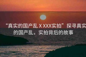 “真實的國產亂ⅩXXX實拍”探尋真實的國產亂，實拍背后的故事