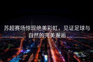 蘇超賽場(chǎng)驚現(xiàn)絕美彩虹，見證足球與自然的完美邂逅