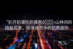 “扒開奶罩吃奶摸熊??山林間的隱秘風(fēng)景，探尋自然中的奶熊居所