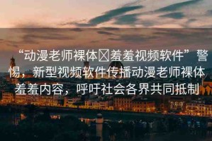 “動(dòng)漫老師裸體?羞羞視頻軟件”警惕，新型視頻軟件傳播動(dòng)漫老師裸體羞羞內(nèi)容，呼吁社會(huì)各界共同抵制
