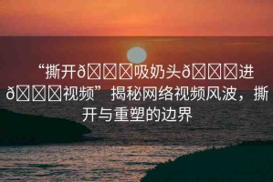 “撕開??吸奶頭??進(jìn)??視頻”揭秘網(wǎng)絡(luò)視頻風(fēng)波，撕開與重塑的邊界
