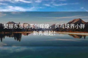 樊振東恩師再創(chuàng)輝煌，乒乓球界小胖新秀崛起！