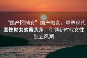 “國產(chǎn)?拗女”國產(chǎn)拗女，重塑現(xiàn)代女性魅力的典范
國產(chǎn)拗女嶄露頭角，引領(lǐng)新時(shí)代女性獨(dú)立風(fēng)潮
