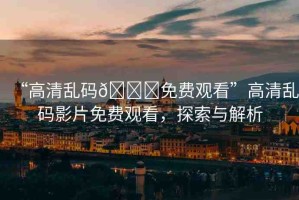 “高清亂碼??免費(fèi)觀看”高清亂碼影片免費(fèi)觀看，探索與解析