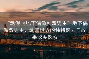 “動漫《地下偶像》雙男主”地下偶像雙男主，動漫世界的獨(dú)特魅力與故事深度探索
