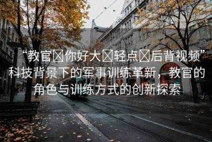 “教官?你好大?輕點(diǎn)?后背視頻”科技背景下的軍事訓(xùn)練革新，教官的角色與訓(xùn)練方式的創(chuàng)新探索