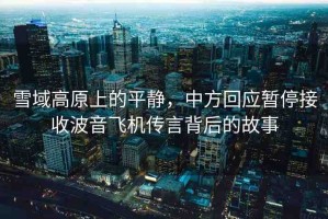 雪域高原上的平靜，中方回應(yīng)暫停接收波音飛機(jī)傳言背后的故事