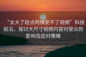 “太大了輕點(diǎn)阿?受不了視頻”科技前沿，探討大尺寸視頻內(nèi)容對(duì)受眾的影響及應(yīng)對(duì)策略