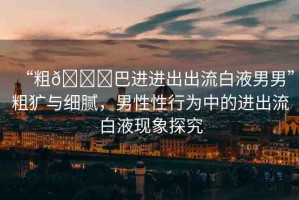 “粗??巴進(jìn)進(jìn)出出流白液男男”粗獷與細(xì)膩，男性性行為中的進(jìn)出流白液現(xiàn)象探究