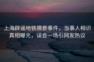 上海辟謠地鐵猥褻事件，當(dāng)事人相識(shí)真相曝光，誤會(huì)一場(chǎng)引網(wǎng)友熱議