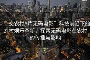 “交農(nóng)村A片無碼電影”科技前沿下的鄉(xiāng)村娛樂革新，探索無碼電影在農(nóng)村的傳播與影響