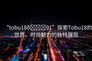 “tobu18??91”探索Tobu18的世界，時尚魅力的獨特展現(xiàn)