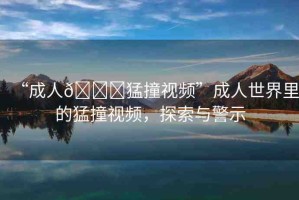 “成人??猛撞視頻”成人世界里的猛撞視頻，探索與警示