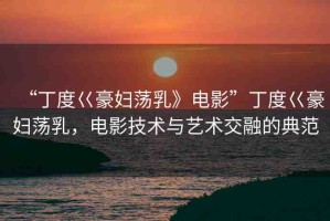 “丁度巜豪婦蕩乳》電影”丁度巜豪婦蕩乳，電影技術(shù)與藝術(shù)交融的典范