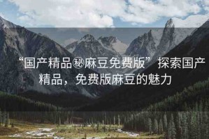 “國產(chǎn)精品秘麻豆免費(fèi)版”探索國產(chǎn)精品，免費(fèi)版麻豆的魅力