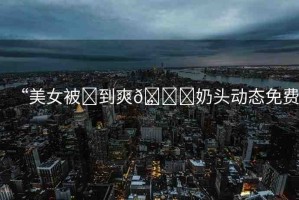 “美女被?到爽??奶頭動態(tài)免費”