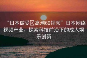 “日本做受?高潮69視頻”日本網(wǎng)絡(luò)視頻產(chǎn)業(yè)，探索科技前沿下的成人娛樂(lè)創(chuàng)新