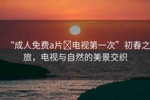 “成人免費(fèi)a片?電視第一次”初春之旅，電視與自然的美景交織
