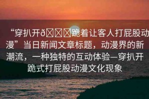 “穿扒開??跪著讓客人打屁股動(dòng)漫”當(dāng)日新聞文章標(biāo)題，動(dòng)漫界的新潮流，一種獨(dú)特的互動(dòng)體驗(yàn)—穿扒開跪式打屁股動(dòng)漫文化現(xiàn)象