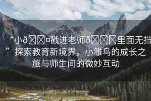“小??戳進(jìn)老師??里面無擋”探索教育新境界，小雛鳥的成長(zhǎng)之旅與師生間的微妙互動(dòng)
