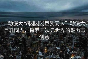 “動(dòng)漫大c??巨乳同人”動(dòng)漫大C巨乳同人，探索二次元世界的魅力與創(chuàng)意