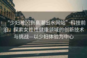 “少婦被?到高潮出水網(wǎng)站”科技前沿，探索女性性健康領(lǐng)域的創(chuàng)新技術(shù)與挑戰(zhàn)—以少婦體驗為中心